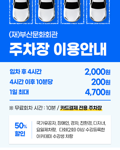 (재)부산문화회관 주차장 이용안내
입차 후 4시간 2,000원
4시간 이후 10분당 200원
1일 최대 4,700원 
※ 무료회차 시간 : 10분 / 카드결제 전용 주차장
50%할인 : 국가유공자, 장애인, 경차, 친환경, 다자녀, 
요일제차량,   다회(2회) 이상 수강등록한 아카데미 수강생 차량