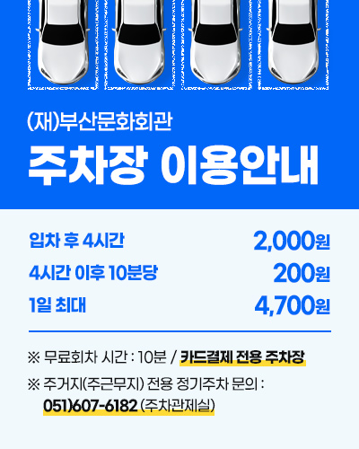 (재)부산문화회관 주차장 이용안내
입차 후 4시간 2,000원
4시간 이후 10분당 200원
1일 최대 4,700원 
※ 무료회차 시간 : 10분 / 카드결제 전용 주차장
※ 주거지(주근무지) 전용 정기주차 문의 : 051)607-6182 (주차관제실)