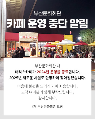 부산문화회관
카페 운영 중단 알림

부산문화회관 내 
해리스카페가 2024년 운영을 종료합니다.
2025년 새로운 시설로 단장하여 찾아뵙겠습니다.
 
이용에 불편을 드리게 되어 죄송합니다.
고객 여러분의 양해 부탁드립니다.
감사합니다.
 
(재)부산문화회관 드림