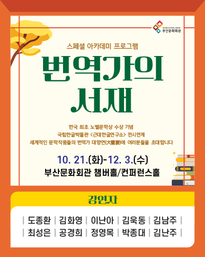 스페셜 아카데미 프로그램
번역가의 서재
한국최초 노벨문학상 수상 기념
국립한글박물관 근대한글연구소 전시연계
세계적인 〈문학작품들의 번역가〉 대향연(大饗宴)에 여러분들을 초대합니다.
10.21.(화) - 12.3.(수)
부산문화회관 챔버홀/컨퍼런스홀
강연자 도종환, 김화영, 이난아, 김욱동, 김남주, 최성은, 공경희, 정영목, 박종대, 김난주