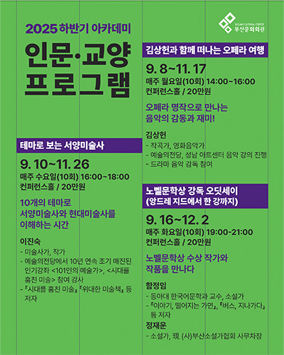 2025 하반기 아카데미
인문·교양 프로그램
김상헌과 함께 떠나는 오페라 여행
9.8~11.17
매주 월요일(10회) 14:00-16:00
컨퍼런스홀/20만원

오페라 명작으로 만나는 음악의 감동과 재미!
김상헌
- 작곡가, 영화음악가
- 예술의전당, 성남 아트센터 음악 강의 진행
- 드라마 음악 감독 참여

테마로 보는 서양미술사
9.10~11.26
매주 수요일(10회) 16:00~18:00
컨퍼런스홀 / 20만원

10개의 테마로 서양미술사와 현대미술사를 이해하는 시간
이진숙
- 미술사가, 작가
- 예술의전당에서 10년 연속 조기 매진된 인기강좌 <101인의 예술가>, <시대를 훔친 미술> 참여 강사
- 『시대를 훔친미술』, 『위대한 미술책』 등 저자

노벨문학상 강독 오딧세이(앙드레 지드에서 한 강까지)
9.16~12.2
매주 화요일(10회) 19:00-21:00
컨퍼런스홀 / 20만원

노벨문학상 수상 작가와 작품을 만나다
함정임
- 동아대 한국어문학과 교수, 소설가
- 『이야기, 떨어지는 가면』, 『버스, 지나가다』 등 저자
정재운
- 소설가, 現 (사)부산소설가협회 사무처장