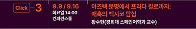 Click 3
9.9 / 9.16 화요일 14:00 컨퍼런홀 
아즈텍 문명에서 프리다 칼로까지:
매혹의 멕시코 탐험
황수현(경희대 스페인어학과 교수)