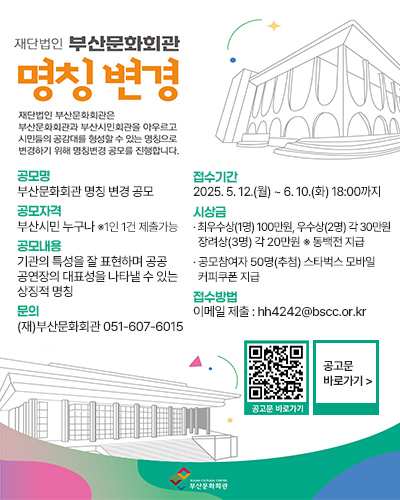 재단법인 부산문화회관 명칭변경
재단법인 부산문화회관은 부산문화회관과 부산시민회과을 아우르고 시민들의 공감대를 형성할 수 있는 명칭으로 변경하기 위해 명칭변경 공모를 진행합니다.
공모명 : 부산문화회관 명칭 변경 공모
공모자격 : 부산시민 누구나 ※1인 1건 제출가능
공모내용 : 기관의 특성을 잘 표현하며 공공 공연장의 대표성을 나타낼 수 있는 상징적 명칭  
문의 : (재)부산문화회관 051-607-6015

접수기간 : 2025. 5. 12.(월) ~ 6. 10.(화) 18:00까지
시상금: · 최우수상(1명) 100만원, 우수상(2명) 각 30만원 장려상(3명) 각 20만원 ※ 동백전 지급
· 공모참여자 50명(추첨) 스타벅스 모바일 커피쿠폰 지급  
접수방볍 : 이메일 제출 : hh4242@bscc.or.kr

공고문 바로가기