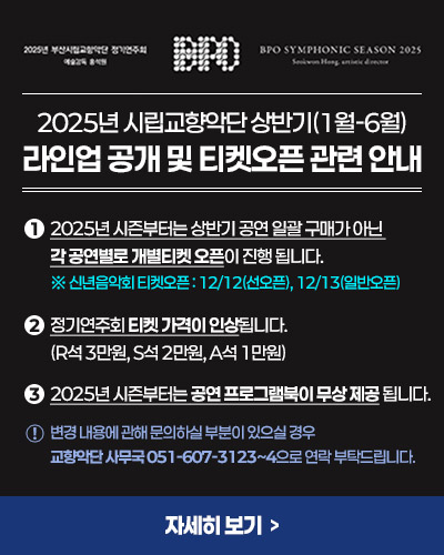 2025년 시립교향악단 상반기(1월-6월)
라인업 공개 및 티켓오픈 관련 안내

1. 2025년 시즌부터는 상반기 공연 일괄 구매가 아닌 각 공연별로 개별티켓 오픈이 진행 됩니다.
※ 신년음악회 티켓오픈 : 12/12(선오픈), 12/13(일반오픈)
 
2. 정기연주회 티켓 가격이 인상됩니다. (R석 3만원, S석 2만원, A석 1만원)
 
3. 2025년 시즌부터는 공연 프로그램북이 무상 제공 됩니다.

※ 변경 내용에 관해 문의하실 부분이 있으실 경우 교향악단 사무국 051-607-3123~4으로 연락 부탁드립니다.

자세히 보기